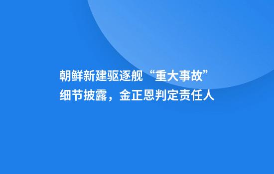 朝鲜新建驱逐舰“重大事故”细节披露，金正恩判定责任人