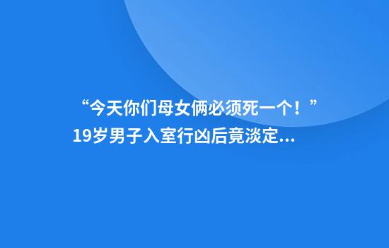 “今天你们母女俩必须死一个！”19岁男子入室行凶后竟淡定点外卖报警
