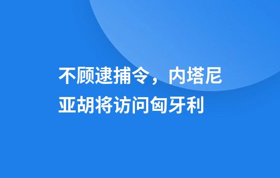 不顾逮捕令,内塔尼亚胡将访问匈牙利