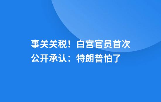 事关关税！白宫官员首次公开承认：特朗普怕了