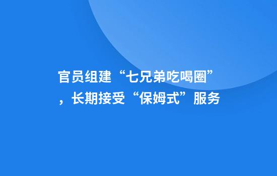 官员组建“七兄弟吃喝圈”，长期接受“保姆式”服务