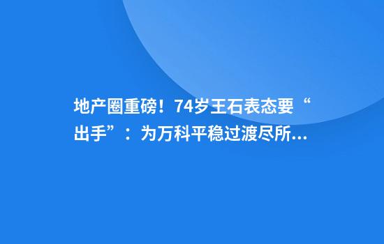 地产圈重磅！74岁王石表态要“出手”：为万科平稳过渡尽所能