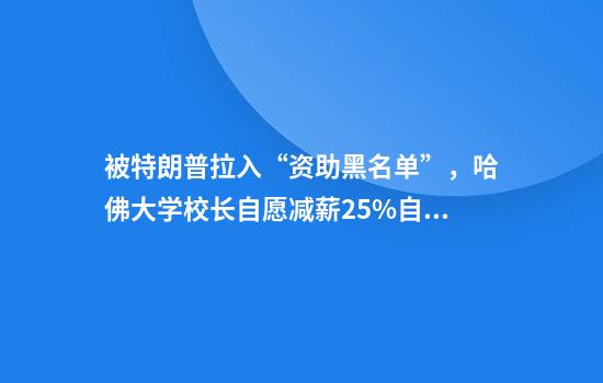 被特朗普拉入“资助黑名单”，哈佛大学校长自愿减薪25%自救！