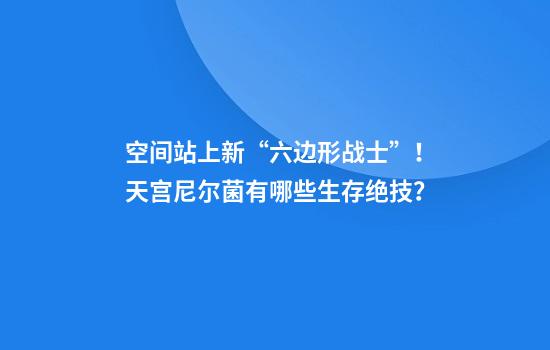 空间站上新“六边形战士”！天宫尼尔菌有哪些生存绝技？