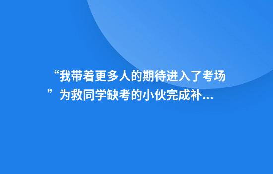 “我带着更多人的期待进入了考场”为救同学缺考的小伙完成补考