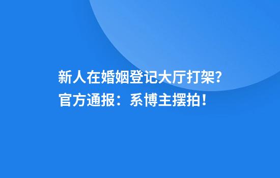 新人在婚姻登记大厅打架？官方通报：系博主摆拍！