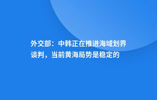 外交部:中韩正在推进海域划界谈判,当前黄海局势是稳定的