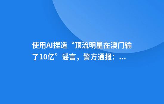 使用AI捏造“顶流明星在澳门输了10亿”谣言，警方通报：一男子被行拘