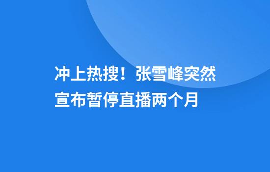 冲上热搜！张雪峰突然宣布暂停直播两个月