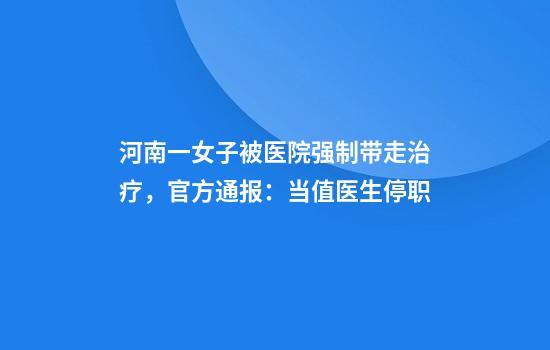 河南一女子被医院强制带走治疗，官方通报：当值医生停职
