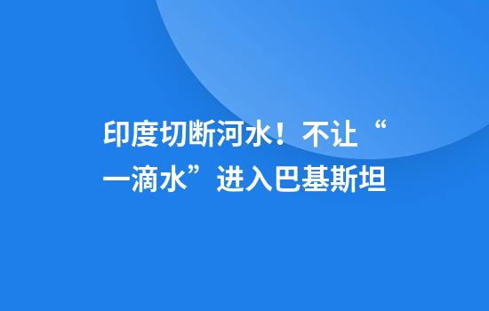 印度切断河水！不让“一滴水”进入巴基斯坦
