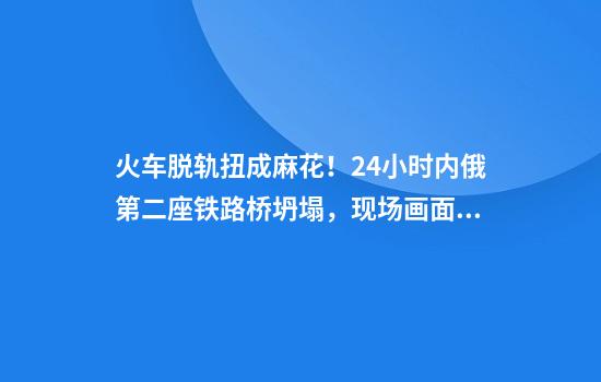 火车脱轨扭成麻花！24小时内俄第二座铁路桥坍塌，现场画面曝光