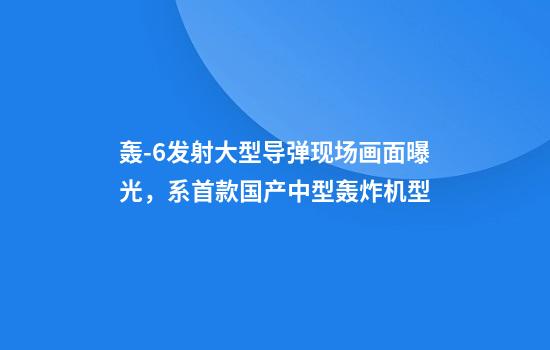 轰-6发射大型导弹现场画面曝光，系首款国产中型轰炸机型