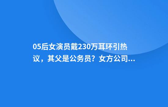 05后女演员戴230万耳环引热议，其父是公务员？女方公司发声明