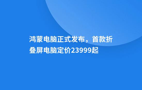鸿蒙电脑正式发布，首款折叠屏电脑定价23999起