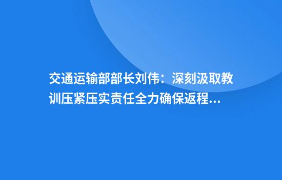 交通运输部部长刘伟：深刻汲取教训压紧压实责任全力确保返程交通安全平稳