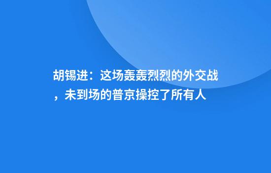 胡锡进：这场轰轰烈烈的外交战，未到场的普京操控了所有人