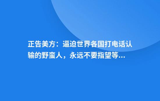 正告美方：逼迫世界各国打电话认输的野蛮人，永远不要指望等到中国的电话