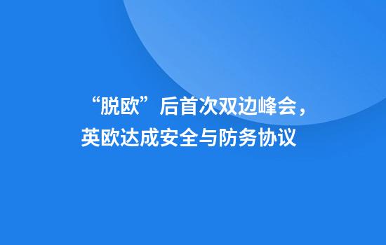 “脱欧”后首次双边峰会，英欧达成安全与防务协议