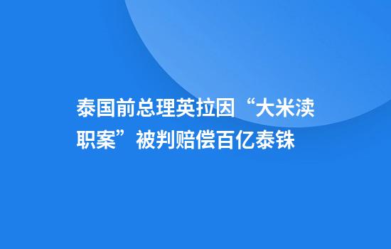 泰国前总理英拉因“大米渎职案”被判赔偿百亿泰铢
