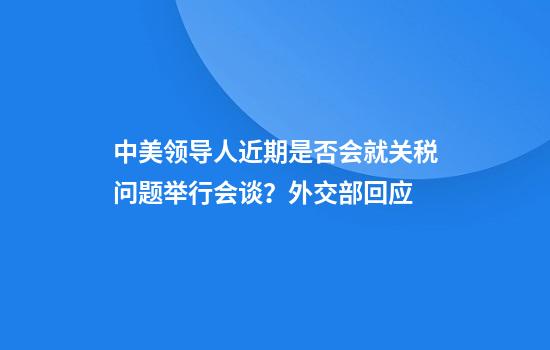中美领导人近期是否会就关税问题举行会谈?外交部回应