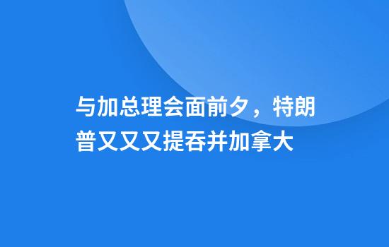 与加总理会面前夕，特朗普又又又提吞并加拿大