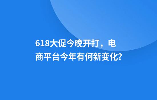 618大促今晚开打，电商平台今年有何新变化？