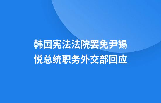 韩国宪法法院罢免尹锡悦总统职务外交部回应