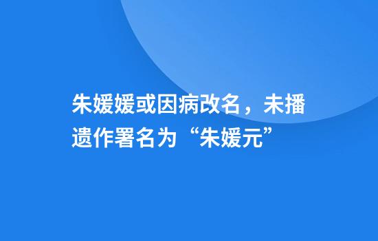 朱媛媛或因病改名，未播遗作署名为“朱媛元”