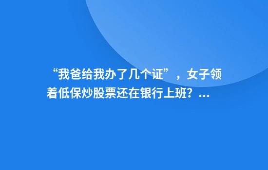 “我爸给我办了几个证”，女子领着低保炒股票还在银行上班？当地回应