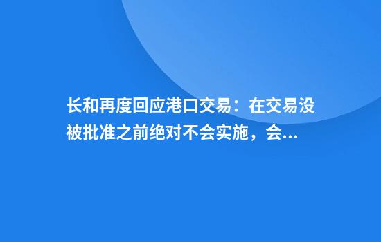 长和再度回应港口交易：在交易没被批准之前绝对不会实施，会全力配合审查
