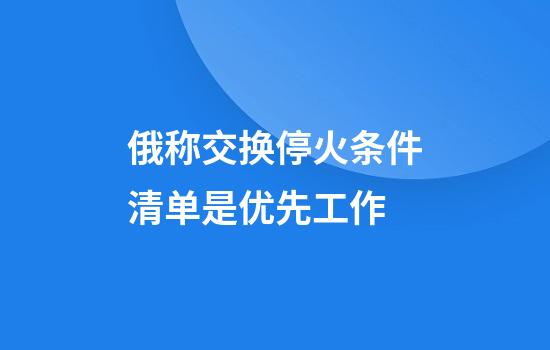 俄称交换停火条件清单是优先工作