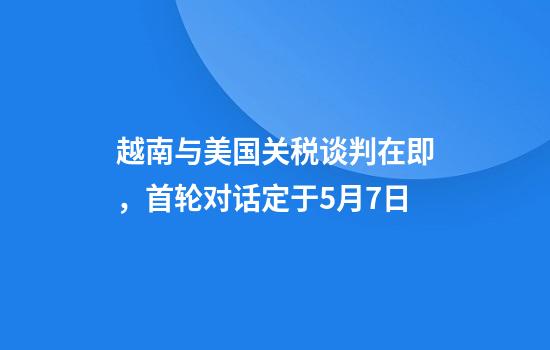 越南与美国关税谈判在即，首轮对话定于5月7日