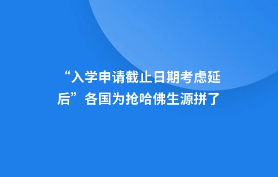 “入学申请截止日期考虑延后”各国为抢哈佛生源拼了