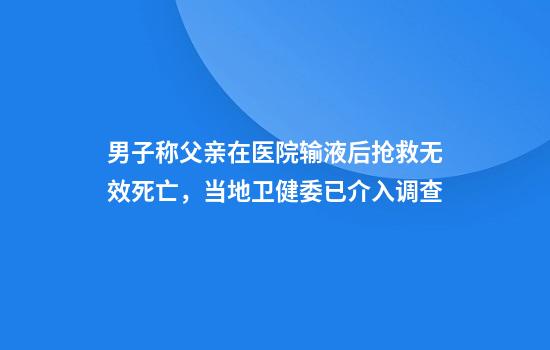 男子称父亲在医院输液后抢救无效死亡，当地卫健委已介入调查