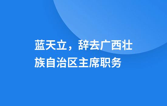 蓝天立，辞去广西壮族自治区主席职务