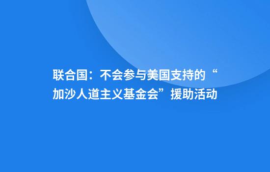 联合国：不会参与美国支持的“加沙人道主义基金会”援助活动
