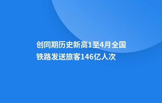 创同期历史新高1至4月全国铁路发送旅客14.6亿人次