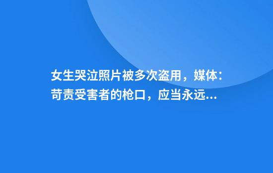 女生哭泣照片被多次盗用，媒体：苛责受害者的枪口，应当永远对准作恶者。