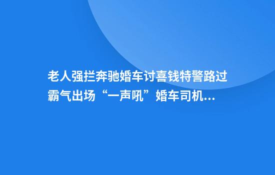 老人强拦奔驰婚车讨喜钱特警路过霸气出场“一声吼”婚车司机怒赞：给力！