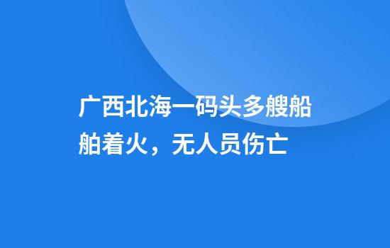广西北海一码头多艘船舶着火，无人员伤亡