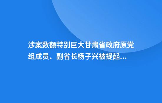 涉案数额特别巨大甘肃省政府原党组成员、副省长杨子兴被提起公诉