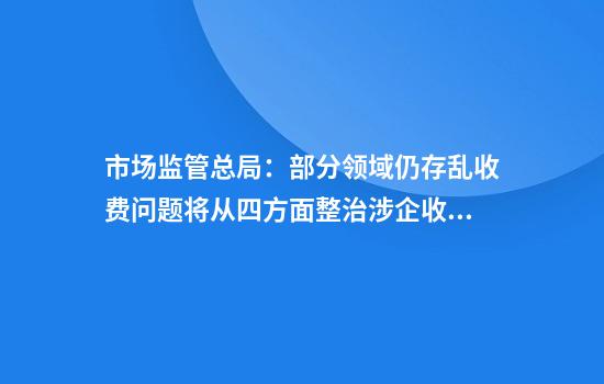 市场监管总局：部分领域仍存乱收费问题将从四方面整治涉企收费问题