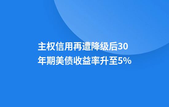 主权信用再遭降级后30年期美债收益率升至5%