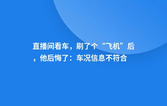 直播间看车，刷了个“飞机”后，他后悔了：车况信息不符合