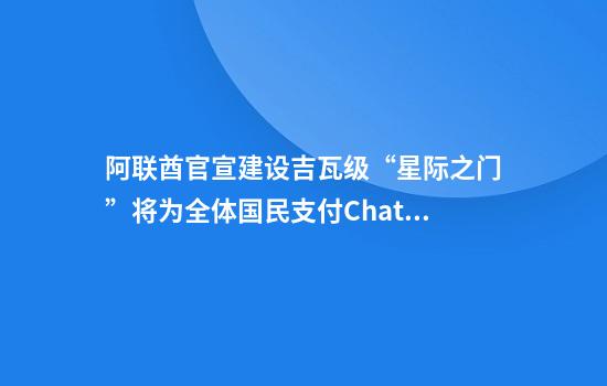 阿联酋官宣建设吉瓦级“星际之门”将为全体国民支付ChatGPT订阅费