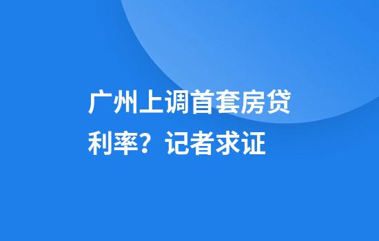 广州上调首套房贷利率？记者求证