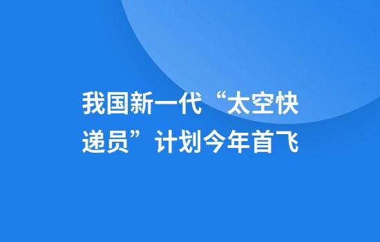 我国新一代“太空快递员”计划今年首飞