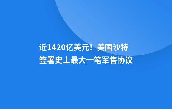 近1420亿美元！美国沙特签署史上最大一笔军售协议
