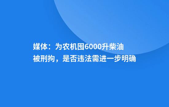 媒体：为农机囤6000升柴油被刑拘，是否违法需进一步明确